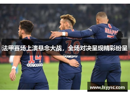 法甲赛场上演悬念大战，全场对决呈现精彩纷呈