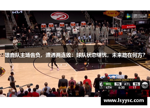 雄鹿队主场告负，遭遇两连败：球队状态堪忧，未来路在何方？