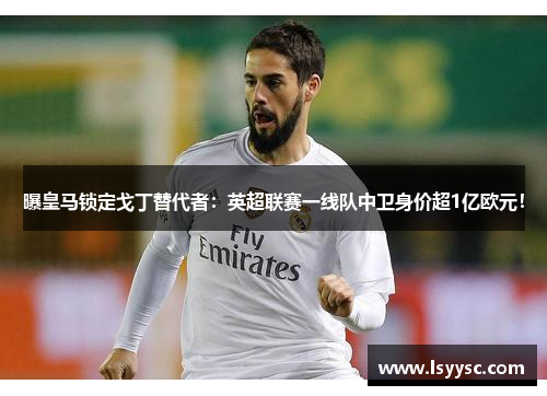 曝皇马锁定戈丁替代者：英超联赛一线队中卫身价超1亿欧元！