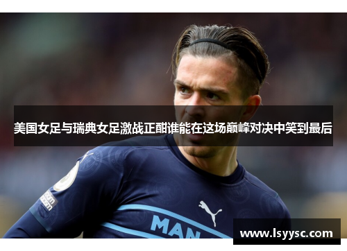 美国女足与瑞典女足激战正酣谁能在这场巅峰对决中笑到最后