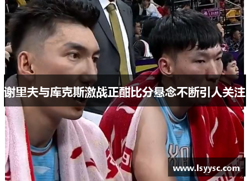 谢里夫与库克斯激战正酣比分悬念不断引人关注