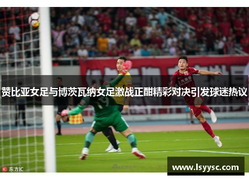 赞比亚女足与博茨瓦纳女足激战正酣精彩对决引发球迷热议